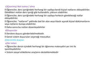 c))Çevrimiçi Not tutma / alma
Öğrenciler, ders içeriğindeki herhangi bir sayfaya kendi kişisel notlarını ekleyebilirler.
Ekledikleri notları ders içeriği gibi kullanabilir, çıktısını alabilirler.
Öğrenciler, ders içeriğindeki herhangi bir sayfaya herkesin görebileceği notlar
ekleyebilirler.
Öğrenciler, “notlarım” şeklinde özel bir alan veya klasör açarak kişisel dokümanlarını
veya notlarını buraya atabilirler.
Daha sonra bu notları düzenleyebilirler
d)Duyurular
Derslere duyuru gönderilebilmektedir.
Genel sistem duyuruları seçeneği mevcuttur.
2)Verimlilik Araçları
a)Yer imleri
• Öğrenciler dersin içindeki herhangi bir öğrenme materyalini yer imi ile
işaretleyebilirler.
• Sistem sosyal etiketleme araçlarını desteklemektedir
 