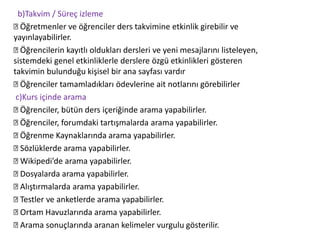 b)Takvim / Süreç izleme
Öğretmenler ve öğrenciler ders takvimine etkinlik girebilir ve
yayınlayabilirler.
Öğrencilerin kayıtlı oldukları dersleri ve yeni mesajlarını listeleyen,
sistemdeki genel etkinliklerle derslere özgü etkinlikleri gösteren
takvimin bulunduğu kişisel bir ana sayfası vardır
Öğrenciler tamamladıkları ödevlerine ait notlarını görebilirler
c)Kurs içinde arama
Öğrenciler, bütün ders içeriğinde arama yapabilirler.
Öğrenciler, forumdaki tartışmalarda arama yapabilirler.
Öğrenme Kaynaklarında arama yapabilirler.
Sözlüklerde arama yapabilirler.
Wikipedi’de arama yapabilirler.
Dosyalarda arama yapabilirler.
Alıştırmalarda arama yapabilirler.
Testler ve anketlerde arama yapabilirler.
Ortam Havuzlarında arama yapabilirler.
Arama sonuçlarında aranan kelimeler vurgulu gösterilir.
 
