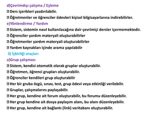 d)Çevrimdışı çalışma / Eşleme
Ders içerikleri yazdırılabilir.
Öğretmenler ve öğrenciler ödevleri kişisel bilgisayarlarına indirebilirler.
e)Yönlendirme / Yardım
Sistem, sistemin nasıl kullanılacağına dair çevrimiçi dersler içermemektedir.
Öğrenciler yardım materyali oluşturabilirler
Öğretmenler yardım materyali oluşturabilirler
Yardım kaynakları içinde arama yapılabilir
3) İşbirliği araçları
a)Grup çalışması
Sistem, kendisi otomatik olarak gruplar oluşturabilir.
Öğretmen, öğrenci grupları oluşturabilir.
Öğrenciler kendileri grup oluşturabilir
Her bir gruba özgü, sınav, test, grup ödevi veya etkinliği verilebilir.
Gruplar, çalışmalarını paylaşabilir.
Her grup, kendine ait forum oluşturabilir, bu forumu düzenleyebilir.
Her grup kendine ait dosya paylaşım alanı, bu alanı düzenleyebilir.
Her grup, kendine ait bağlantı (link) veritabanı oluşturabilir.
 