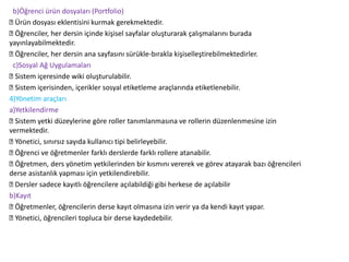 b)Öğrenci ürün dosyaları (Portfolio)
Ürün dosyası eklentisini kurmak gerekmektedir.
Öğrenciler, her dersin içinde kişisel sayfalar oluşturarak çalışmalarını burada
yayınlayabilmektedir.
Öğrenciler, her dersin ana sayfasını sürükle-bırakla kişiselleştirebilmektedirler.
c)Sosyal Ağ Uygulamaları
Sistem içeresinde wiki oluşturulabilir.
Sistem içerisinden, içerikler sosyal etiketleme araçlarında etiketlenebilir.
4)Yönetim araçları
a)Yetkilendirme
Sistem yetki düzeylerine göre roller tanımlanmasına ve rollerin düzenlenmesine izin
vermektedir.
Yönetici, sınırsız sayıda kullanıcı tipi belirleyebilir.
Öğrenci ve öğretmenler farklı derslerde farklı rollere atanabilir.
Öğretmen, ders yönetim yetkilerinden bir kısmını vererek ve görev atayarak bazı öğrencileri
derse asistanlık yapması için yetkilendirebilir.
Dersler sadece kayıtlı öğrencilere açılabildiği gibi herkese de açılabilir
b)Kayıt
Öğretmenler, öğrencilerin derse kayıt olmasına izin verir ya da kendi kayıt yapar.
Yönetici, öğrencileri topluca bir derse kaydedebilir.
 