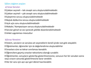 5)Ders dağıtım araçları
a) Sınav Soruları
Çoktan seçmeli – tek cevaplı soru oluşturulabilmektedir.
Çoktan seçmeli – çok cevaplı soru oluşturulabilmektedir
Eşleştirme sorusu oluşturulabilmektedir
Boşluk doldurma sorusu oluşturulabilmektedir
Açık uçlu soru oluşturulabilmektedir
Makale / Kompozisyon sorusu oluşturulabilmektedir
Sorular görsel ve ses içerecek şekilde düzenlenebilmektedir
Anket uygulaması mevcuttur
b)Sınav Yönetimi
Sistem, soruların ve sorulara ait seçeneklerin kendi içinde rast gele atayabilir.
Öğretmenler, öğrenciler için öz değerlendirme oluşturabilirler
Sınavlara süre ve tekrar sınırlaması konabilir.
Öğrencilere geçmiş sınavları tekrarlama olanağı sunabilir.
Öğretmenler, sonuçların gösterilip gösterilmemesine, sonucun her bir sorudan sonra
veya sınavın sonunda gösterilmesine karar verebilir.
Her bir soru için ayrı ayır geri dönüt hazırlanabilir.
 