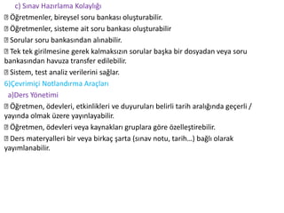 c) Sınav Hazırlama Kolaylığı
Öğretmenler, bireysel soru bankası oluşturabilir.
Öğretmenler, sisteme ait soru bankası oluşturabilir
Sorular soru bankasından alınabilir.
Tek tek girilmesine gerek kalmaksızın sorular başka bir dosyadan veya soru
bankasından havuza transfer edilebilir.
Sistem, test analiz verilerini sağlar.
6)Çevrimiçi Notlandırma Araçları
a)Ders Yönetimi
Öğretmen, ödevleri, etkinlikleri ve duyuruları belirli tarih aralığında geçerli /
yayında olmak üzere yayınlayabilir.
Öğretmen, ödevleri veya kaynakları gruplara göre özelleştirebilir.
Ders materyalleri bir veya birkaç şarta (sınav notu, tarih…) bağlı olarak
yayımlanabilir.
 