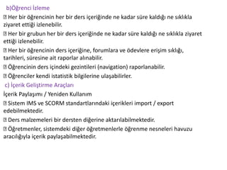 b)Öğrenci İzleme
Her bir öğrencinin her bir ders içeriğinde ne kadar süre kaldığı ne sıklıkla
ziyaret ettiği izlenebilir.
Her bir grubun her bir ders içeriğinde ne kadar süre kaldığı ne sıklıkla ziyaret
ettiği izlenebilir.
Her bir öğrencinin ders içeriğine, forumlara ve ödevlere erişim sıklığı,
tarihleri, süresine ait raporlar alınabilir.
Öğrencinin ders içindeki gezintileri (navigation) raporlanabilir.
Öğrenciler kendi istatistik bilgilerine ulaşabilirler.
c) İçerik Geliştirme Araçları
İçerik Paylaşımı / Yeniden Kullanım
Sistem IMS ve SCORM standartlarındaki içerikleri import / export
edebilmektedir.
Ders malzemeleri bir dersten diğerine aktarılabilmektedir.
Öğretmenler, sistemdeki diğer öğretmenlerle öğrenme nesneleri havuzu
aracılığıyla içerik paylaşabilmektedir.
 