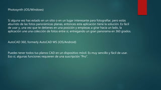 Photosynth (iOS/Windows)
Si alguna vez has estado en un sitio o en un lugar interesante para fotografiar, pero estás
aburrido de las fotos panorámicas planas, entonces esta aplicación tiene la solución. Es fácil
de usar y, una vez que te detienes en una posición y empiezas a girar hacia un lado, la
aplicación une una colección de fotos entre sí, entregando un gran panorama en 360 grados.
AutoCAD 360, formerly AutoCAD WS (iOS/Android)
Puedes tener todos tus planos CAD en un dispositivo móvil. Es muy sencillo y fácil de usar.
Eso sí, algunas funciones requieren de una suscripción "Pro".
 