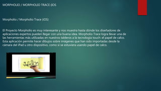 MORPHOLIO / MORPHOLIO TRACE (IOS
Morpholio / Morpholio Trace (iOS)
El Proyecto Morpholio es muy interesante y nos muestra hasta dónde los diseñadores de
aplicaciones expertos pueden llegar con una buena idea. Morpholio Trace logra llevar una de
las herramientas más utilizadas en nuestros tableros a la tecnología touch: el papel de calco.
Esta aplicación permite hacer dibujos sobre imágenes que han sido importadas desde la
cámara del iPad u otro dispositivo, como si se estuviera usando papel de calco.
 