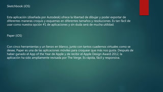 Sketchbook (iOS)
Esta aplicación (diseñada por Autodesk) ofrece la libertad de dibujar y poder exportar de
diferentes maneras croquis y esquemas en diferentes tamaños y resoluciones. Es tan fácil de
usar como nuestra opción #1 de aplicaciones y sin duda será de mucha utilidad.
Paper (iOS)
Con cinco herramientas y un lienzo en blanco, junto con tantos cuadernos virtuales como se
desee, Paper es una de las aplicaciones móviles para croquear que más nos gusta. Después de
haber ganado el App of the Year de Apple y de recibir el Apple Design Award 2012, la
aplicación ha sido ampliamente revisada por The Verge. Es rápida, fácil y responsiva.
 