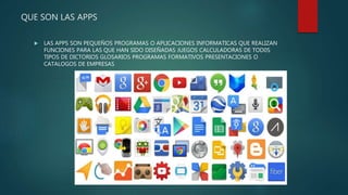 QUE SON LAS APPS
 LAS APPS SON PEQUEÑOS PROGRAMAS O APLICACIONES INFORMATICAS QUE REALIZAN
FUNCIONES PARA LAS QUE HAN SIDO DISEÑADAS JUEGOS CALCULADORAS DE TOD0S
TIPOS DE DICTORIOS GLOSARIOS PROGRAMAS FORMATIVOS PRESENTACIONES O
CATALOGOS DE EMPRESAS
 