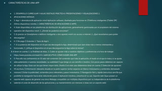  CARACTERÍSTICAS DE UNA APP
 1. DESARROLLO CURRICULAR Y AULAS DIGITALES PRÁCTICA 6: PRESENTACIONES Y VISUALIZACIONES 2.
 APLICACIONES MÓVILES
 3. App = abreviatura de aplicación móvil Aplicación software, diseñada para funcionar en Teléfonos inteligentes Tablet PC
 Otros dispositivos móviles. I. CARACTERÍSTICAS DE APLICACIONES O APPS:
 4. Están disponibles en las plataformas de distribución de aplicaciones, generalmente gestionadas por el propietario del sistema
 operativo del dispositivo móvil. 1. ¿Dónde las podemos encontrar?
 5. Es preciso un Smartphone o teléfono inteligente u otro aparato móvil con acceso a internet. 2. ¿Qué necesitamos para poder
 descargarlas?
 6. De pago Gratuitas 3. Tipos de App’s
 7. Sí La potencia del dispositivo en el que sea descargada la App, determinará que sean éstas más o menos interesantes y
 funcionales. 3. ¿Influye el dispositivo en el que descarguemos la App sobre la misma?
8. A tener en cuenta: 1. La finalidad de éstas. 2. Cuáles se ajustan más a nuestros objetivos y preferencias a la hora de trabajar.
 https://www.youtube.com/watch?v=Ja6KCdCxTTA II. CÓMO ELEGIR UNA APP
 9. Para ello nos centraremos en: El valor del contenido el contenido que trata la aplicación, el modo en el que lo trata y si se ajusta
 adecuadamente a nuestras necesidades. La usabilidad que tenga un uso sencillo e intuitivo. Con pocos pasos debemos ser capaces
 de utilizar la App. Estas son las que tienen mayor éxito. Diseño en este caso deberemos tener en cuenta: Selección de opciones
 VS escritura. Información relevante situada en la parte superior (evitar espacios en blanco innecesarios y contenidos demasiado
 vistosos) Evitar la publicidad, contenidos poco relevantes y pasos innecesarios. Navegación fácil y rápida (estructura sencilla que
 posibilite la navegación hacia atrás reduciendo pasos Aplicación intuitiva y atractiva en su uso. Soporte web que posean un
 soporte web capaces de generar una única Webapp compatible con múltiples dispositivos por su independencia de la plataforma
 (además el coste de desarrollo de las aplicaciones y su mantenimiento son menores si éstas son un soporte web)
 