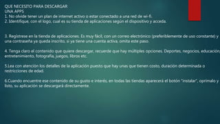 QUE NECESITO PARA DESCARGAR
UNA APPS
1. No olvide tener un plan de internet activo o estar conectado a una red de wi-fi.
2. Identifique, con el logo, cual es su tienda de aplicaciones según el dispositivo y acceda.
3. Regístrese en la tienda de aplicaciones. Es muy fácil, con un correo electrónico (preferiblemente de uso constante) y
una contraseña ya queda inscrito, si ya tiene una cuenta activa, omita este paso.
4. Tenga claro el contenido que quiere descargar, recuerde que hay múltiples opciones. Deportes, negocios, educación,
entretenimiento, fotografía, juegos, libros etc.
5.Lea con atención los detalles de la aplicación puesto que hay unas que tienen costo, duración determinada o
restricciones de edad.
6.Cuando encuentre ese contenido de su gusto e interés, en todas las tiendas aparecerá el botón “instalar”, oprímalo y
listo, su aplicación se descargará directamente.
 