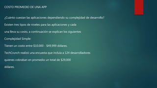 COSTO PROMEDIO DE UNA APP
¿Cuánto cuestan las aplicaciones dependiendo su complejidad de desarrollo?
Existen tres tipos de niveles para las aplicaciones y cada
una lleva su costo, a continuación se explican los siguientes
Complejidad Simple:
Tienen un costo entre $10,000 - $49,999 dólares.
TechCrunch realizó una encuesta que incluía a 124 desarrolladores
quienes cobraban en promedio un total de $29,000
dólares.
 