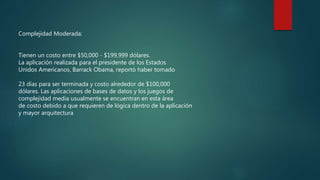 Complejidad Moderada:
Tienen un costo entre $50,000 - $199,999 dólares.
La aplicación realizada para el presidente de los Estados
Unidos Americanos, Barrack Obama, reportó haber tomado
23 días para ser terminada y costo alrededor de $100,000
dólares. Las aplicaciones de bases de datos y los juegos de
complejidad media usualmente se encuentran en esta área
de costo debido a que requieren de lógica dentro de la aplicación
y mayor arquitectura
 