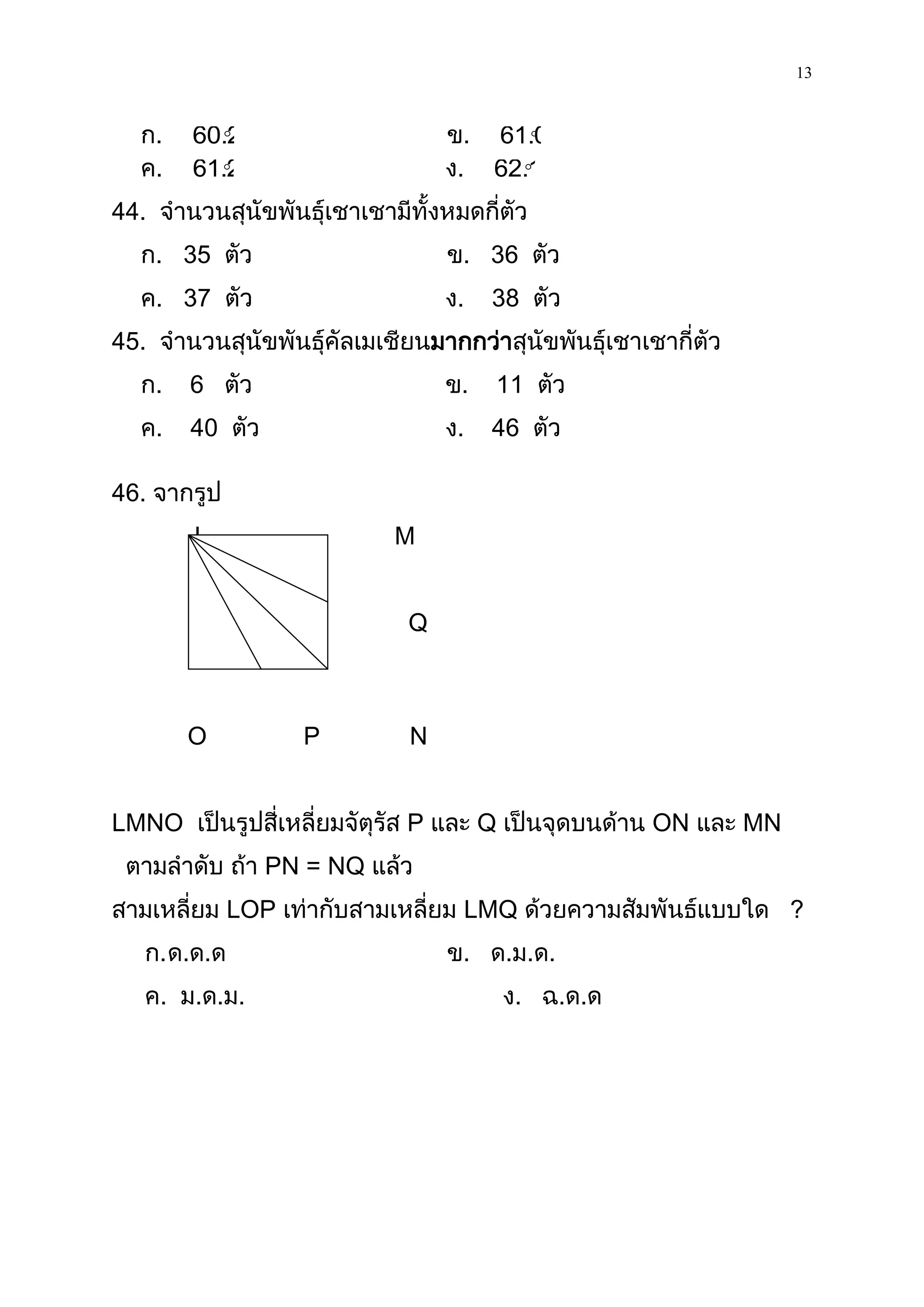13

  ก.     
       60.2                      ข. 61.0
                                       
  ค.     
       61.2                      ง. 62.1
                                      

44. จานวนสุนัขพันธุ์เชาเชามีทั้งหมดกี่ตัว
  ก. 35 ตัว                      ข. 36 ตัว
  ค. 37 ตัว                      ง.   38 ตัว
45. จานวนสุนัขพันธุ์คัลเมเชียนมากกว่าสุนัขพันธุ์เชาเชากี่ตัว
  ก.   6 ตัว                     ข.   11 ตัว
  ค.   40 ตัว                    ง.   46 ตัว

46. จากรูป
        L                  M


                             Q



       O          P          N


LMNO เป็นรูปสี่เหลี่ยมจัตุรัส P และ Q เป็นจุดบนด้าน ON และ MN
 ตามลาดับ ถ้า PN = NQ แล้ว
สามเหลี่ยม LOP เท่ากับสามเหลี่ยม LMQ ด้วยความสัมพันธ์แบบใด ?
   ก. ด.ด.ด                      ข. ด.ม.ด.
   ค. ม.ด.ม.                          ง. ฉ.ด.ด
 