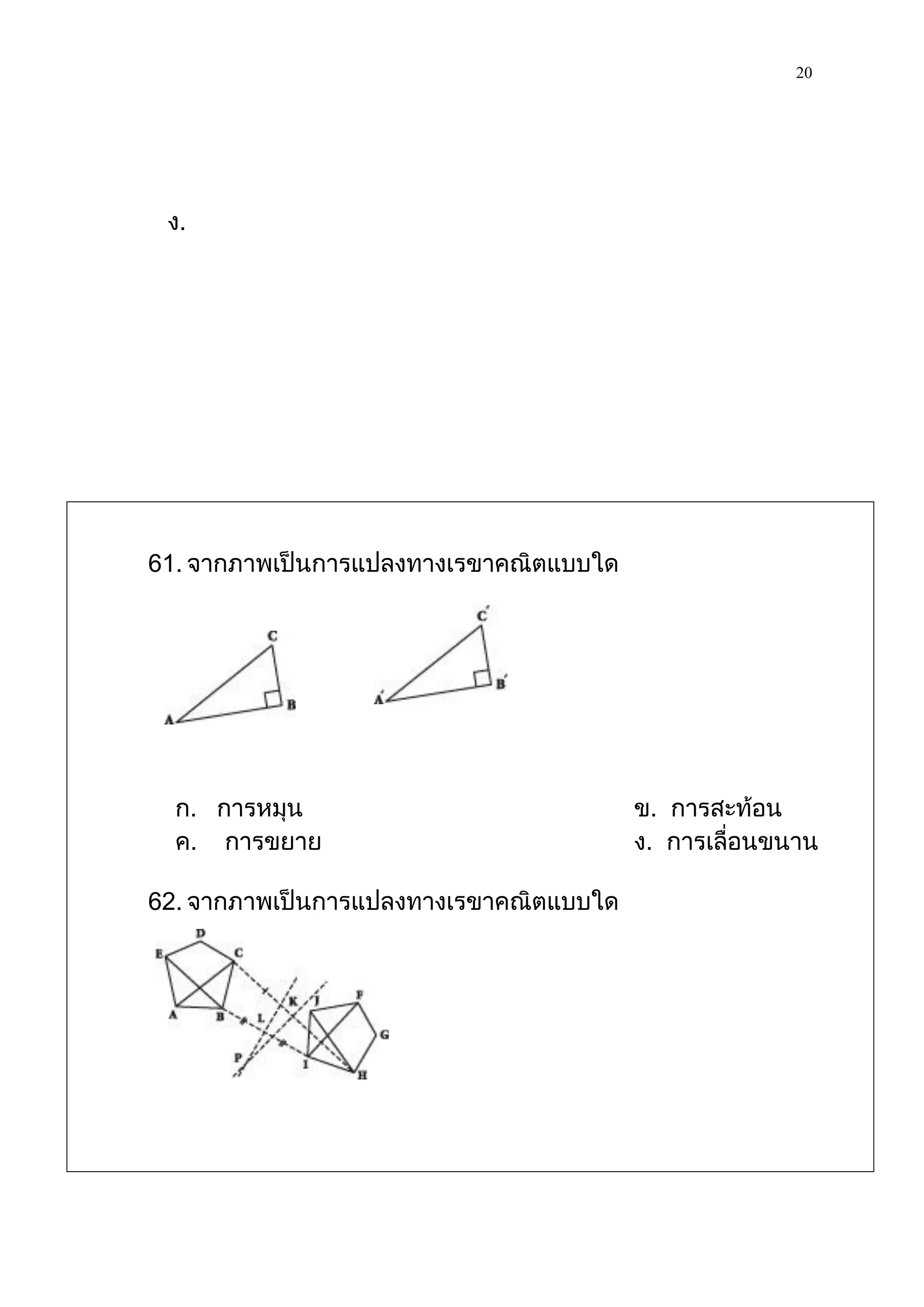 20




 ง.




61. จากภาพเป็นการแปลงทางเรขาคณิตแบบใด




  ก. การหมุน                            ข. การสะท้อน
  ค. การขยาย                            ง. การเลื่อนขนาน

62. จากภาพเป็นการแปลงทางเรขาคณิตแบบใด
 