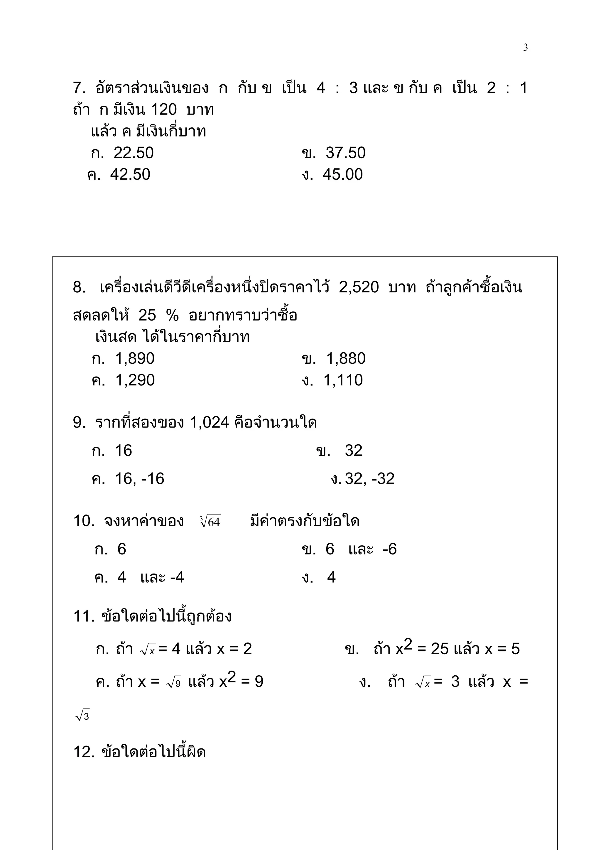 3

7. อัตราส่วนเงินของ ก กับ ข เป็น 4 : 3 และ ข กับ ค เป็น 2 : 1
ถ้า ก มีเงิน 120 บาท
   แล้ว ค มีเงินกี่บาท
   ก. 22.50                     ข. 37.50
   ค. 42.50                     ง. 45.00




8. เครื่องเล่นดีวีดีเครื่องหนึ่งปิดราคาไว้ 2,520 บาท ถ้าลูกค้าซื้อเงิน
สดลดให้ 25 % อยากทราบว่าซื้อ
  เงินสด ได้ในราคากี่บาท
  ก. 1,890                   ข. 1,880
  ค. 1,290                   ง. 1,110

9. รากที่สองของ 1,024 คือจานวนใด
     ก. 16                             ข. 32
     ค. 16, -16                          ง. 32, -32

10. จงหาค่าของ       3
                         64   มีค่าตรงกับข้อใด
     ก. 6                            ข. 6 และ -6
     ค. 4 และ -4                     ง. 4

11. ข้อใดต่อไปนี้ถูกต้อง

     ก. ถ้า   x = 4 แล้ว x = 2              ข. ถ้า x2 = 25 แล้ว x = 5

     ค. ถ้า x = 9 แล้ว x2 = 9                 ง.   ถ้า   x = 3 แล้ว x =

 3

12. ข้อใดต่อไปนี้ผิด
 