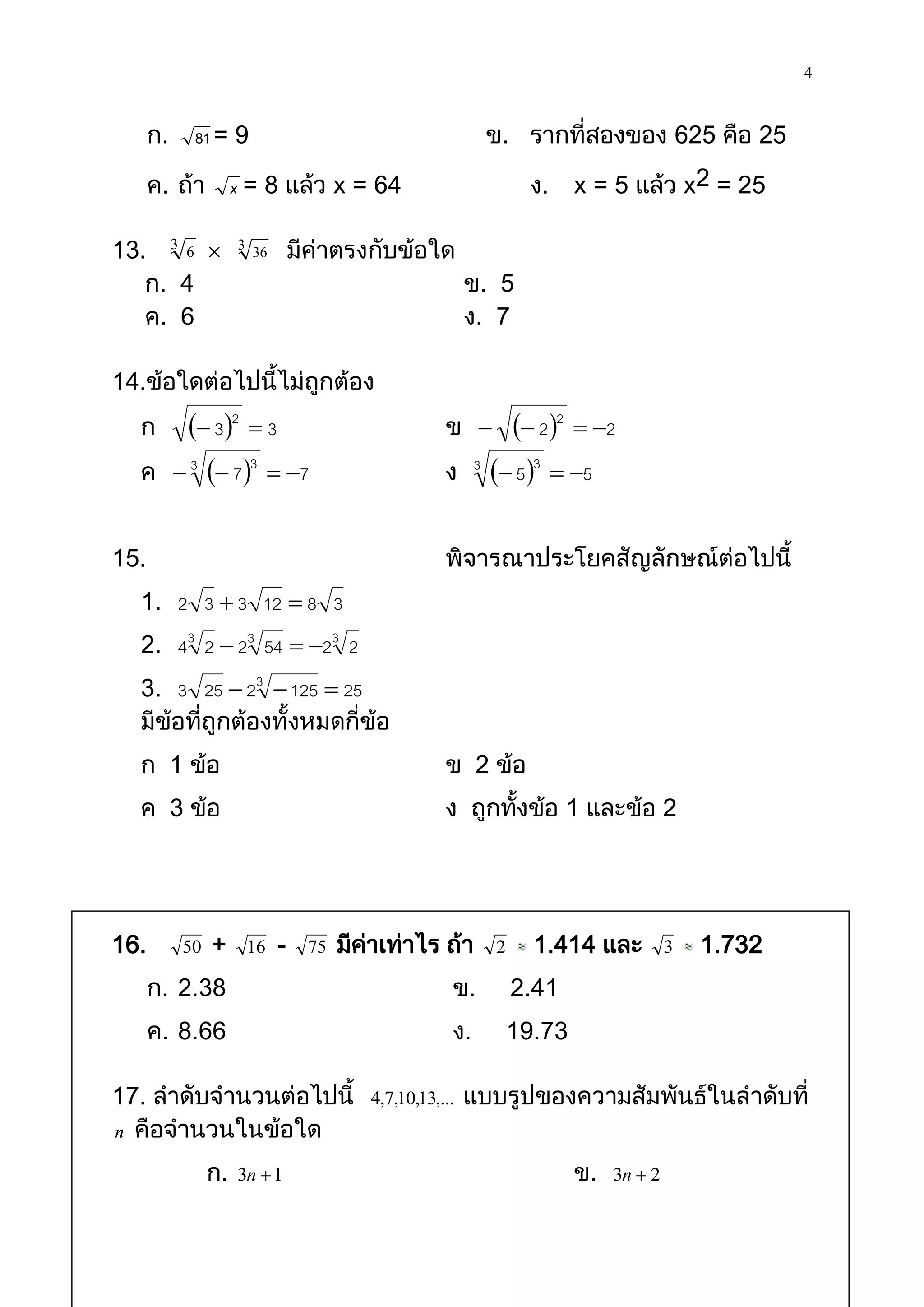 4

      ก.     81 = 9                                          ข. รากที่สองของ 625 คือ 25

      ค. ถ้า          x = 8 แล้ว x = 64                           ง.     x = 5 แล้ว x2 = 25

13. 3 6  3 36 มีค่าตรงกับข้อใด
   ก. 4                         ข. 5
   ค. 6                         ง. 7

14.ข้อใดต่อไปนี้ไม่ถูกต้อง
  ก           32  3                            ข           22  2
  ค         3  7 3  7                        ง     3
                                                              53  5

15.                                                พิจารณาประโยคสัญลักษณ์ต่อไปนี้
  1. 2 3  3 12  8 3
  2. 43 2  23 54  23 2
  3. 3 25  23  125  25
  มีข้อที่ถูกต้องทั้งหมดกี่ข้อ
  ก 1 ข้อ                                          ข 2 ข้อ
  ค 3 ข้อ                                          ง ถูกทั้งข้อ 1 และข้อ 2




16.         50   +     16   -   75   มีคาเท่าไร ถ้า
                                        ่                    2     1.414 และ           3   1.732
      ก. 2.38                                       ข.           2.41
      ค. 8.66                                       ง.           19.73

17. ลาดับจานวนต่อไปนี้                  4,7,10,13,...   แบบรูปของความสัมพันธ์ในลาดับที่
n คือจานวนในข้อใด

                 ก.   3n  1                                             ข.   3n  2
 