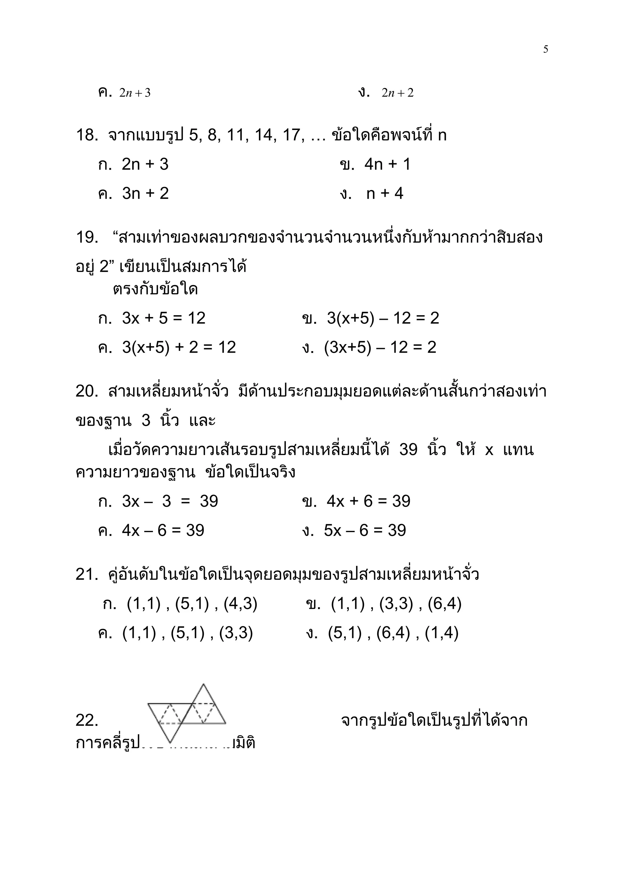 5

   ค.   2n  3                          ง.   2n  2


18. จากแบบรูป 5, 8, 11, 14, 17, … ข้อใดคือพจน์ที่ n
   ก. 2n + 3                         ข. 4n + 1
   ค. 3n + 2                         ง. n + 4

19. “สามเท่าของผลบวกของจานวนจานวนหนึ่งกับห้ามากกว่าสิบสอง
อยู่ 2” เขียนเป็นสมการได้
       ตรงกับข้อใด
   ก. 3x + 5 = 12              ข. 3(x+5) – 12 = 2
   ค. 3(x+5) + 2 = 12          ง. (3x+5) – 12 = 2

20. สามเหลี่ยมหน้าจั่ว มีด้านประกอบมุมยอดแต่ละด้านสั้นกว่าสองเท่า
ของฐาน 3 นิ้ว และ
    เมื่อวัดความยาวเส้นรอบรูปสามเหลี่ยมนี้ได้ 39 นิ้ว ให้ x แทน
ความยาวของฐาน ข้อใดเป็นจริง
   ก. 3x – 3 = 39              ข. 4x + 6 = 39
   ค. 4x – 6 = 39              ง. 5x – 6 = 39

21. คู่อันดับในข้อใดเป็นจุดยอดมุมของรูปสามเหลี่ยมหน้าจั่ว
   ก. (1,1) , (5,1) , (4,3)     ข. (1,1) , (3,3) , (6,4)
   ค. (1,1) , (5,1) , (3,3)     ง. (5,1) , (6,4) , (1,4)




22.                                  จากรูปข้อใดเป็นรูปที่ได้จาก
การคลี่รูปเรขาคณิตสามมิติ
 