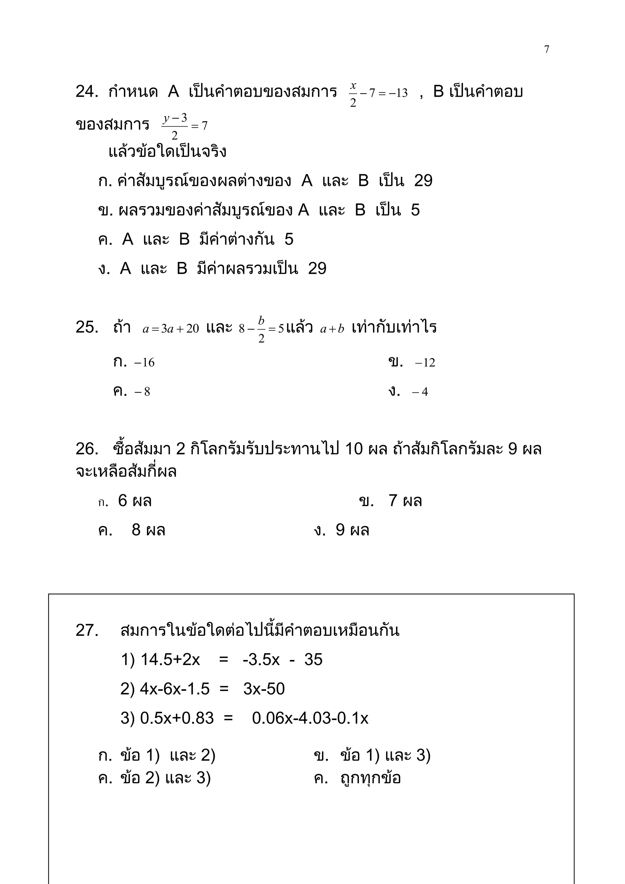 7

24. กาหนด A เป็นคาตอบของสมการ                             x
                                                             7  13   , B เป็นคาตอบ
                                                          2
                    y 3
ของสมการ                 7
                      2
      แล้วข้อใดเป็นจริง
   ก. ค่าสัมบูรณ์ของผลต่างของ A และ B เป็น 29
   ข. ผลรวมของค่าสัมบูรณ์ของ A และ B เป็น 5
   ค. A และ B มีค่าต่างกัน 5
   ง. A และ B มีค่าผลรวมเป็น 29


25. ถ้า       a  3a  20   และ   8
                                       b
                                          5 แล้ว a  b   เท่ากับเท่าไร
                                       2
        ก.    16                                                ข.      12

        ค.   8                                                  ง.     4



26. ซื้อส้มมา 2 กิโลกรัมรับประทานไป 10 ผล ถ้าส้มกิโลกรัมละ 9 ผล
จะเหลือส้มกี่ผล
   ก. 6 ผล                                                 ข. 7 ผล
   ค.        8 ผล                                ง. 9 ผล




27.      สมการในข้อใดต่อไปนี้มีคาตอบเหมือนกัน
         1) 14.5+2x           = -3.5x - 35
         2) 4x-6x-1.5 = 3x-50
         3) 0.5x+0.83 =            0.06x-4.03-0.1x

   ก. ข้อ 1) และ 2)                              ข. ข้อ 1) และ 3)
   ค. ข้อ 2) และ 3)                              ค. ถูกทุกข้อ
 