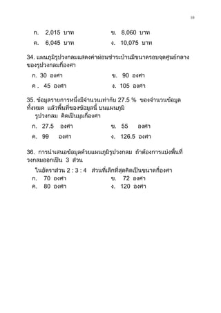 10

  ก.   2,015 บาท                  ข. 8,060 บาท
  ค.   6,045 บาท                  ง. 10,075 บาท

34. แผนภูมิรูปวงกลมแสดงค่าผ่อนชาระบ้านมีขนาดรอบจุดศูนย์กลาง
ของรูปวงกลมกี่องศา
  ก. 30 องศา                       ข. 90 องศา
  ค . 45 องศา                      ง. 105 องศา

35. ข้อมูลรายการหนึ่งมีจานวนเท่ากับ 27.5 % ของจานวนข้อมูล
ทั้งหมด แล้วพื้นที่ของข้อมูลนี้ บนแผนภูมิ
    รูปวงกลม คิดเป็นมุมกี่องศา
  ก. 27.5    องศา                 ข. 55      องศา
  ค. 99      องศา                 ง. 126.5 องศา

36. การนาเสนอข้อมูลด้วยแผนภูมิรูปวงกลม ถ้าต้องการแบ่งพื้นที่
วงกลมออกเป็น 3 ส่วน
   ในอัตราส่วน 2 : 3 : 4 ส่วนที่เล็กที่สุดคิดเป็นขนาดกี่องศา
  ก. 70 องศา                      ข. 72 องศา
  ค. 80 องศา                      ง. 120 องศา
 
