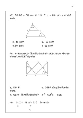 14


47. ให้ AC  BC และ               BC      DE       ถ้า x  65๐ แล้ว y เท่ากับกี่
องศา

                              A
                              x

                    B                       C
                                                y
                D                                        E
  ก. 45 องศา                                    ข. 50 องศา
  ค. 60 องศา                                    ง. 65 องศา

                                                                          
48. กาหนด ABCD เป็นรูปสี่เหลี่ยมผืนผ้า AD  35 และ FBA 55
                                         E              

ข้อสรุปใดต่อไปนี้ ไม่ถูกต้อง

                 D                     F                     C

                    35๐
                                                     H
                          G
                                                     55๐
                A                 E                          B




     
ก. DE FB                                        ข. DEBF เป็นรูปสี่เหลี่ยมด้าน
ขนาน
ค. GEHF เป็นรูปสี่เหลี่ยมผืนผ้า                 ง.           ADF    CBE


49.                    ˆ ˆ
      ถ้า XY AB แล้ว C D มีค่าเท่าใด
        X           Y
 