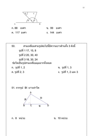 15

                 D            C

                      36 Z 81
  A                                     B
ก. 88    องศา                                    ข. 99    องศา
ค. 117 องศา                                      ง. 144 องศา




50.          สามเหลี่ยมสามรูปต่อไปนี้มีความยาวด้านทั้ง 3 ดังนี้
        รูปที่ 1 17, 15, 8
        รูปที่ 2 20, 30, 40
      รูปที่ 3 18, 30, 24
ข้อใดเป็นรูปสามเหลี่ยมมุมฉากทั้งหมด
ก. รูปที่ 1, 2                                              ข. รูปที่ 1, 3
ค. รูปที่ 2, 3                                              ง. รูปที่ 1, 2 และ 3




51. จากรูป BC ยาวเท่าใด
                      A
                          A
                                   30
          26                            30
                 26

         B            C           18         D
             B            C            18        D




ก. 8 หน่วย                                               ข. 10 หน่วย
 