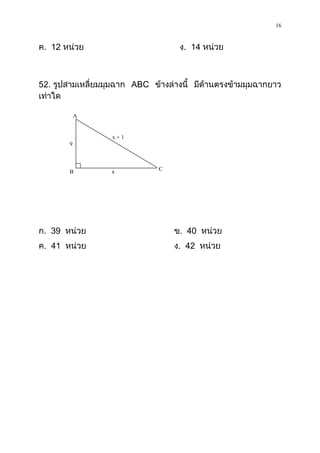 16

ค. 12 หน่วย                         ง. 14 หน่วย



52. รูปสามเหลี่ยมมุมฉาก ABC ข้างล่างนี้ มีด้านตรงข้ามมุมฉากยาว
เท่าใด

           A

                  x+1
       9


       B          x           C




ก. 39 หน่วย                       ข. 40 หน่วย
ค. 41 หน่วย                       ง. 42 หน่วย
 