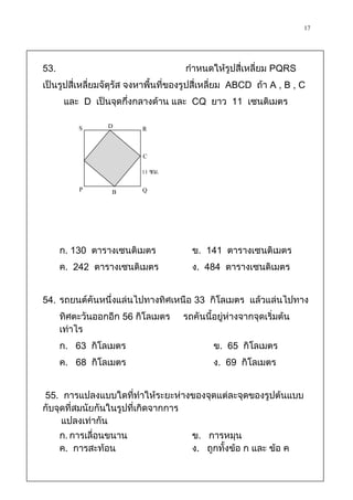 17



53.                                   กาหนดให้รูปสี่เหลี่ยม PQRS
เป็นรูปสี่เหลี่ยมจัตุรัส จงหาพื้นที่ของรูปสี่เหลี่ยม ABCD ถ้า A , B , C
       และ D เป็นจุดกึ่งกลางด้าน และ CQ ยาว 11 เซนติเมตร

          S      D         R

                           C
                          11 ซม.

          P       B        Q




      ก. 130 ตารางเซนติเมตร             ข. 141 ตารางเซนติเมตร
      ค. 242 ตารางเซนติเมตร             ง. 484 ตารางเซนติเมตร


54. รถยนต์คันหนึ่งแล่นไปทางทิศเหนือ 33 กิโลเมตร แล้วแล่นไปทาง
      ทิศตะวันออกอีก 56 กิโลเมตร      รถคันนี้อยู่ห่างจากจุดเริ่มต้น
      เท่าไร
      ก. 63 กิโลเมตร                          ข. 65 กิโลเมตร
      ค. 68 กิโลเมตร                          ง. 69 กิโลเมตร


55. การแปลงแบบใดที่ทาให้ระยะห่างของจุดแต่ละจุดของรูปต้นแบบ
กับจุดที่สมนัยกันในรูปที่เกิดจากการ
     แปลงเท่ากัน
      ก. การเลื่อนขนาน                  ข. การหมุน
      ค. การสะท้อน                      ง. ถูกทั้งข้อ ก และ ข้อ ค
 