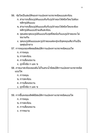 18


56. ข้อใดเป็นสมบัติของการแปลงทางเรขาคณิตแบบสะท้อน
    ก. สามารถเลื่อนรูปต้นแบบทับกับรูปจาลองได้สนิทโดยไม่ต้อง
       พลิกรูปต้นแบบ
    ข. สามารถเลื่อนรูปต้นแบบทับกับรูปจาลองได้สนิทโดยจะต้อง
       พลิกรูปต้นแบบข้ามเส้นสะท้อน
    ค. จุดแต่ละจุดบนรูปต้นแบบกับจุดที่สมนัยกันบนรูปจาลองจะไม่
       ขนานกัน
    ง. จุดบนรูปต้นแบบและรูปจาลองแต่ละคู่จะมีจุดหมุนเดียวกันเป็น
       จุดศูนย์กลาง
57. การหมุนของพัดลมมีสมบัติการแปลงทางเรขาคณิตแบบใด
    ก. การหมุน
    ข. การสะท้อน
    ค. การเลื่อนขนาน
    ง. ถูกทั้งข้อ ก และ ข
58. ภาพเงาสะท้อนของต้นไม้ในสระน้ามีสมบัติการแปลงทางเรขาคณิต
   แบบใด
    ก. การหมุน
    ข. การสะท้อน
    ค. การเลื่อนขนาน
    ง. ถูกทั้งข้อ ก และ ข


59. การขึ้นลงของลิฟต์มีสมบัติการแปลงทางเรขาคณิตแบบใด
    ก. การหมุน
    ข. การสะท้อน
    ค. การเลื่อนขนาน
    ง. การขยาย
 