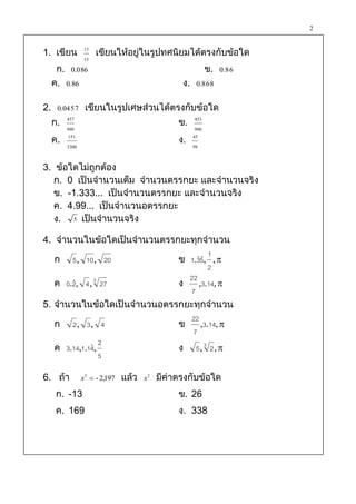 2

                 13
1. เขียน               เขียนให้อยู่ในรูปทศนิยมได้ตรงกับข้อใด
                 15
      ก. 0.0 86                                               ข.
                 .                                                    . .
                                                                    0.8 6
     ค. 0.86                                      ง.
                                                              . .
                                                        0.8 6 8


2.                   เขียนในรูปเศษส่วนได้ตรงกับข้อใด
           . .
      0.04 5 7

     ก. 457                                      ข.     453
         990                                            990
     ค. 151                                      ง.    45
         3300                                          99


3. ข้อใดไม่ถูกต้อง
   ก. 0 เป็นจานวนเต็ม จานวนตรรกยะ และจานวนจริง
   ข. -1.333... เป็นจานวนตรรกยะ และจานวนจริง
   ค. 4.99... เป็นจานวนอตรรกยะ
   ง. 5 เป็นจานวนจริง

4. จานวนในข้อใดเป็นจานวนตรรกยะทุกจานวน
                                     1
   ก 5 , 10 , 20            ข 1.35, , 
                                
                                     2
                              22
   ค 0., 4 , 3 27
       2                    ง    ,3.14, 
                              7
5. จานวนในข้อใดเป็นจานวนอตรรกยะทุกจานวน
                              22
   ก 2, 3, 4                ข     ,3.14, 
                               7
                2
   ค 3.14,1.14,
                           ง 5, 3 2, 
                5

6. ถ้า           x3  - 2,197   แล้ว   x2   มีค่าตรงกับข้อใด
      ก. -13                                     ข. 26
      ค. 169                                     ง. 338
 