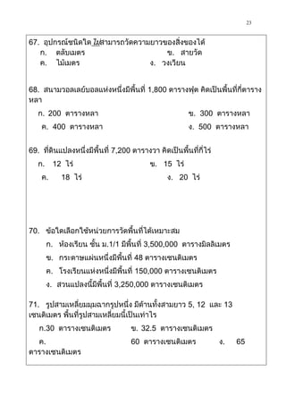 23

67. อุปกรณ์ชนิดใดไม่สามารถวัดความยาวของสิ่งของได้
   ก. ตลับเมตร                       ข. สายวัด
   ค. ไม้เมตร                    ง. วงเวียน


68. สนามวอลเลย์บอลแห่งหนึ่งมีพื้นที่ 1,800 ตารางฟุต คิดเป็นพื้นที่กี่ตาราง
หลา
   ก. 200 ตารางหลา                                     ข. 300 ตารางหลา
    ค. 400 ตารางหลา                                    ง. 500 ตารางหลา


69. ที่ดินแปลงหนึ่งมีพื้นที่ 7,200 ตารางวา คิดเป็นพื้นที่กี่ไร่
   ก.     12 ไร่                         ข. 15 ไร่
    ค.      18 ไร่                             ง. 20 ไร่




70. ข้อใดเลือกใช้หน่วยการวัดพื้นที่ได้เหมาะสม
        ก. ห้องเรียน ชั้น ม.1/1 มีพื้นที่ 3,500,000 ตารางมิลลิเมตร
        ข. กระดาษแผ่นหนึ่งมีพื้นที่ 48 ตารางเซนติเมตร
        ค. โรงเรียนแห่งหนึ่งมีพื้นที่ 150,000 ตารางเซนติเมตร
        ง. สวนแปลงนี้มีพื้นที่ 3,250,000 ตารางเซนติเมตร

71. รูปสามเหลี่ยมมุมฉากรูปหนึ่ง มีด้านทั้งสามยาว 5, 12 และ 13
เซนติเมตร พื้นที่รูปสามเหลี่ยมนี้เป็นเท่าไร
   ก.30 ตารางเซนติเมตร             ข. 32.5 ตารางเซนติเมตร
  ค.                               60 ตารางเซนติเมตร              ง.   65
ตารางเซนติเมตร
 