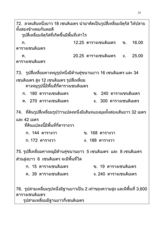 24

72. ลวดเส้นหนึ่งยาว 18 เซนติเมตร นามาดัดเป็นรูปสี่เหลี่ยมจัตุรัส ให้ปลาย
ทั้งสองข้างพบกันพอดี
    รูปสี่เหลี่ยมจัตุรัสที่เกิดขึ้นมีพื้นที่เท่าไร
  ก.                               12.25 ตารางเซนติเมตร     ข.    16.00
ตารางเซนติเมตร
  ค.                               20.25 ตารางเซนติเมตร     ง.    25.00
ตารางเซนติเมตร

73. รูปสี่เหลี่ยมคางหมูรูปหนึ่งมีด้านคู่ขนานยาว 16 เซนติเมตร และ 34
เซนติเมตร สูง 12 เซนติเมตร รูปสี่เหลี่ยม
    คางหมูรูปนี้มีพื้นที่กี่ตารางเซนติเมตร
   ก. 180 ตารางเซนติเมตร                     ข. 240 ตารางเซนติเมตร
   ค. 270 ตารางเซนติเมตร                     ง. 300 ตารางเซนติเมตร

74. ที่ดินรูปสี่เหลี่ยมรูปว่าวแปลงหนึ่งมีเส้นทแยงมุมทั้งสองเส้นยาว 32 เมตร
และ 42 เมตร
    ที่ดินแปลงนี้มีพื้นที่กี่ตารางวา
      ก. 144 ตารางวา                   ข. 168 ตารางวา
     ก. 172 ตารางวา                    ง. 188 ตารางวา

75. รูปสี่เหลี่ยมคางหมูมีด้านคู่ขนานยาว 5 เซนติเมตร และ 8 เซนติเมตร
ส่วนสูงยาว 6 เซนติเมตร จะมีพื้นที่ใด
      ก. 15 ตารางเซนติเมตร                   ข. 19 ตารางเซนติเมตร
      ค. 39 ตารางเซนติเมตร                   ง. 240 ตารางเซนติเมตร


76. รูปสามเหลี่ยมรูปหนึ่งมีฐานยาวเป็น 2 เท่าของความสูง และมีพื้นที่ 3,600
ตารางเซนติเมตร
    รูปสามเหลี่ยมมีฐานยาวกี่เซนติเมตร
 