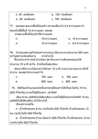 25

     ก. 30 เซนติเมตร                   ข. 120 เซนติเมตร
     ค. 60 เซนติเมตร                   ง. 180 เซนติเมตร

77. คุณพ่อคาดคะเนพื้นที่ห้องครัว คลาดเคลื่อนไป 3.5 ตารางเมตร ถ้า
ห้องครัวนี้มีพื้นที่ 12 ตารางเมตร คุณพ่อ
    คาดคะเนพื้นที่ห้องครัวกี่ตารางเมตร
     ก.                      15 ตารางเมตร             ข. 14 ตารางเมตร
     ค.                      10 ตารางเมตร             ง. 8.5 ตารางเมตร


78. บ้านของสุดาอยู่ในซอยห่างจากถนน เป็นระยะทางประมาณ 500 เมตร
ทุกวันสุดาจะต้องเดินทาง  จากบ้านไป
    ขึ้นรถประจาทางหน้าปากซอย สุดาจับเวลาการเดินของตนเองได้
ประมาณ 10 นาที ทุกวัน ถ้าครั้งหนึ่งสุดาต้อง
   เดินจากที่ทางานไปธนาคารใช้เวลา 15 นาที ระยะทางจากธนาคารถึงที่
ทางาน ของสุดาประมาณเท่าไร
     ก.                      700 เมตร           ข. 750 เมตร
     ค.                      800 เมตร           ง. 850 เมตร

 79. ลิฟท์ของโรงแรมแห่งหนึ่งบรรทุกผู้โดยสารได้ครั้งละไม่เกิน 10 คน
(600 กิโลกรัม) บางครั้งมีผู้โดยสาร เข้าลิฟท์
      เพียง 8 คน แต่ลิฟท์จะมีเสียงเตือน บางครั้งมีผู้โดยสารเข้าลิฟท์ 12 คน
แต่ลิฟท์ไม่มีเสียงเตือน ยังใช้งานได้
      เป็นเพราะเหตุใด
     ก. น้าหนักของคน 8 คน รวมกันเกิน 600 กิโลกรัม น้าหนักของคน 12
คน รวมกันไม่ถึง 600 กิโลกรัม
     ข. น้าหนักของคน 8 คน น้อยกว่า 600 กิโลกรัม น้าหนักของคน 12 คน
รวมกันไม่ถึง 600 กิโลกรัม
 