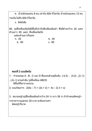 26

     ค. น้าหนักของคน 8 คน เท่ากับ 600 กิโลกรัม น้าหนักของคน 12 คน
รวมกันไม่ถึง 600 กิโลกรัม
     ง. ลิฟท์เสีย

80. รูปสี่เหลี่ยมจัตุรัสมีพื้นที่เท่ากับสี่เหลี่ยมผืนผ้า ซึ่งมีด้านกว้าง 20 เมตร
ด้านยาว 80 เมตร สี่เหลี่ยมจัตุรัส
    แต่ละด้านยาวกี่เมตร
     ก. 20                                    ข. 40
       ค. 60                                  ง. 80




  ตอนที่ 2 แบบอัตนัย
1 . กาหนดจุด A , B , C และ D ซึ่งแทนด้วยคู่อันดับ (-4,2) , (4,2) , (2,-1)
, (-6,-1) ตามลาดับ รูปสี่เหลี่ยม ABCD
     มีพื้นที่กี่ตารางหน่วย
2. จงแก้สมการ -2(5x – 7) + (3x + 2) = 4x – 2( 3 + x)


3. สนามหญ้ารูปสี่เหลี่ยมผืนผ้ากว้าง 24 วา ยาว 38 วา ถ้าจ้างคนตัดหญ้า
ราคาตารางเมตรละ 25 บาท จะต้องจ่ายค่า
  ตัดหญ้ากี่บาท
 