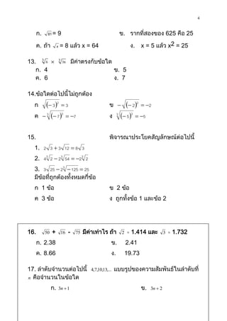 4

      ก.     81 = 9                                          ข. รากที่สองของ 625 คือ 25

      ค. ถ้า          x = 8 แล้ว x = 64                           ง.     x = 5 แล้ว x2 = 25

13. 3 6  3 36 มีค่าตรงกับข้อใด
   ก. 4                         ข. 5
   ค. 6                         ง. 7

14.ข้อใดต่อไปนี้ไม่ถูกต้อง
  ก           32  3                            ข           22  2
  ค         3  7 3  7                        ง     3
                                                              53  5

15.                                                พิจารณาประโยคสัญลักษณ์ต่อไปนี้
  1. 2 3  3 12  8 3
  2. 43 2  23 54  23 2
  3. 3 25  23  125  25
  มีข้อที่ถูกต้องทั้งหมดกี่ข้อ
  ก 1 ข้อ                                          ข 2 ข้อ
  ค 3 ข้อ                                          ง ถูกทั้งข้อ 1 และข้อ 2




16.         50   +     16   -   75   มีคาเท่าไร ถ้า
                                        ่                    2     1.414 และ           3   1.732
      ก. 2.38                                       ข.           2.41
      ค. 8.66                                       ง.           19.73

17. ลาดับจานวนต่อไปนี้                  4,7,10,13,...   แบบรูปของความสัมพันธ์ในลาดับที่
n คือจานวนในข้อใด

                 ก.   3n  1                                             ข.   3n  2
 