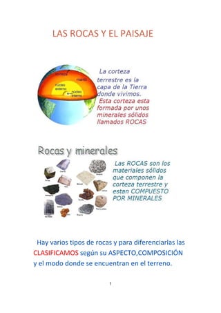 LAS ROCAS Y EL PAISAJE

Hay varios tipos de rocas y para diferenciarlas las
CLASIFICAMOS según su ASPECTO,COMPOSICIÓN
y el modo donde se encuentran en el terreno.
1

 