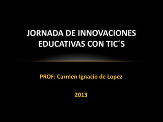 JORNADA DE INNOVACIONES
EDUCATIVAS CON TIC´S

PROF: Carmen Ignacio de Lopez
2013

 