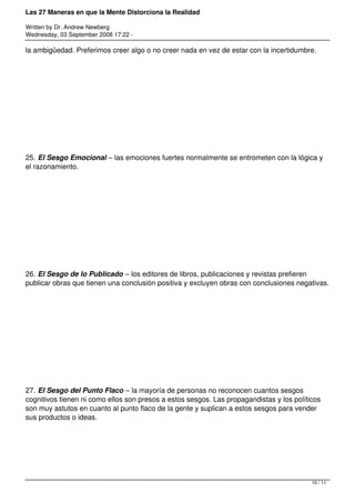 Las 27 Maneras en que la Mente Distorciona la Realidad

Written by Dr. Andrew Newberg
Wednesday, 03 September 2008 17:22 -

la ambigüedad. Preferimos creer algo o no creer nada en vez de estar con la incertidumbre.




25. El Sesgo Emocional – las emociones fuertes normalmente se entrometen con la lógica y
el razonamiento.




26. El Sesgo de lo Publicado – los editores de libros, publicaciones y revistas prefieren
publicar obras que tienen una conclusión positiva y excluyen obras con conclusiones negativas.




27. El Sesgo del Punto Flaco – la mayoría de personas no reconocen cuantos sesgos
cognitivos tienen ni como ellos son presos a estos sesgos. Las propagandistas y los políticos
son muy astutos en cuanto al punto flaco de la gente y suplican a estos sesgos para vender
sus productos o ideas.




                                                                                          10 / 11
 