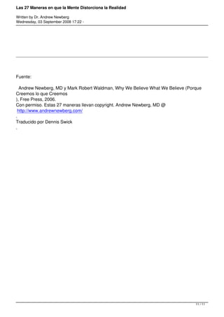 Las 27 Maneras en que la Mente Distorciona la Realidad

Written by Dr. Andrew Newberg
Wednesday, 03 September 2008 17:22 -




Fuente:

  Andrew Newberg, MD y Mark Robert Waldman, Why We Believe What We Believe (Porque
Creemos lo que Creemos
), Free Press, 2006.
Con permiso. Estas 27 maneras llevan copyright. Andrew Newberg, MD @
 http://www.andrewnewberg.com/
.
Traducido por Dennis Swick
.




                                                                               11 / 11
 