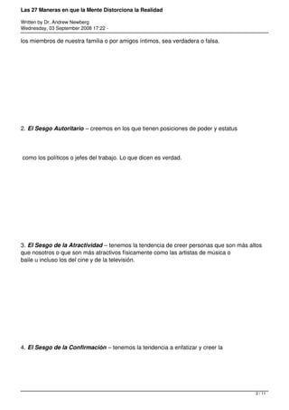 Las 27 Maneras en que la Mente Distorciona la Realidad

Written by Dr. Andrew Newberg
Wednesday, 03 September 2008 17:22 -

los miembros de nuestra familia o por amigos íntimos, sea verdadera o falsa.




2. El Sesgo Autoritario – creemos en los que tienen posiciones de poder y estatus




como los políticos o jefes del trabajo. Lo que dicen es verdad.




3. El Sesgo de la Atractividad – tenemos la tendencia de creer personas que son más altos
que nosotros o que son más atractivos físicamente como las artistas de música o
baile u incluso los del cine y de la televisión.




4. El Sesgo de la Confirmación – tenemos la tendencia a enfatizar y creer la




                                                                                      2 / 11
 