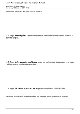 Las 27 Maneras en que la Mente Distorciona la Realidad

Written by Dr. Andrew Newberg
Wednesday, 03 September 2008 17:22 -

información que apoya a lo que nosotros creemos.




5. El Sesgo de ser Egotista – se mantiene firme las creencias que benefician los intereses y
las metas propias.




6. El Sesgo de los que están en el Grupo- existe una preferencia a los que están en el grupo
y básicamente no cuestiona sus creencias.




7. El Sesgo del los que están fuera del Grupo- normalmente las creencias de los




extraños o los forasteros están rechazados por completo por los que están en el grupo.




                                                                                         3 / 11
 