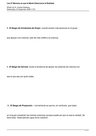 Las 27 Maneras en que la Mente Distorciona la Realidad

Written by Dr. Andrew Newberg
Wednesday, 03 September 2008 17:22 -




8. El Sesgo de Consensos de Grupo- cuando existan más personas en el grupo




que apoyan una creencia, esto da más crédito a la creencia.




9. El Sesgo de Carroza- existe la tendencia de apoyar los sistemas de creencia con




sea lo que sea con quien estés.




10. El Sesgo de Proyección – normalmente se asume, sin verificarlo, que todos




en el grupo comparten las mismas creencias (aunque pueda ser que no sea la verdad). Se
llama esto: “todos piensen igual como nosotros”.




                                                                                         4 / 11
 