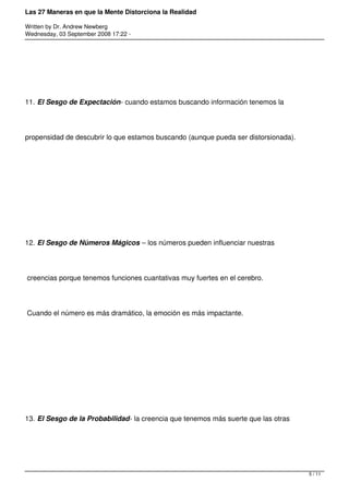 Las 27 Maneras en que la Mente Distorciona la Realidad

Written by Dr. Andrew Newberg
Wednesday, 03 September 2008 17:22 -




11. El Sesgo de Expectación- cuando estamos buscando información tenemos la




propensidad de descubrir lo que estamos buscando (aunque pueda ser distorsionada).




12. El Sesgo de Números Mágicos – los números pueden influenciar nuestras




creencias porque tenemos funciones cuantativas muy fuertes en el cerebro.




Cuando el número es más dramático, la emoción es más impactante.




13. El Sesgo de la Probabilidad- la creencia que tenemos más suerte que las otras




                                                                                     5 / 11
 