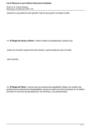 Las 27 Maneras en que la Mente Distorciona la Realidad

Written by Dr. Andrew Newberg
Wednesday, 03 September 2008 17:22 -

personas y que podemos salir ganado. Hay los que quieren arriesgar lo todo.




14. El Sesgo de Causa y Efecto- nuestro cerebro es predispuesto a pensar que




existe una conexión casual entre dos eventos, cuando pueda ser que no exista




esta conexión.




15. El Sesgo de Placer- creemos que las experiencias agradables reflejan una verdad más
grande que las experiencias desagradables, porque en parte los centros de placer en el celebro
controlan la fuerza de las percepciones, las memorias, y los pensamientos.




                                                                                         6 / 11
 