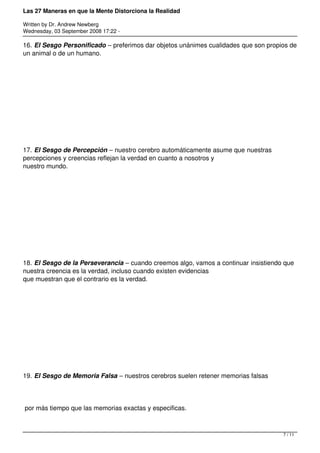 Las 27 Maneras en que la Mente Distorciona la Realidad

Written by Dr. Andrew Newberg
Wednesday, 03 September 2008 17:22 -

16. El Sesgo Personificado – preferimos dar objetos unánimes cualidades que son propios de
un animal o de un humano.




17. El Sesgo de Percepción – nuestro cerebro automáticamente asume que nuestras
percepciones y creencias reflejan la verdad en cuanto a nosotros y
nuestro mundo.




18. El Sesgo de la Perseverancia – cuando creemos algo, vamos a continuar insistiendo que
nuestra creencia es la verdad, incluso cuando existen evidencias
que muestran que el contrario es la verdad.




19. El Sesgo de Memoria Falsa – nuestros cerebros suelen retener memorias falsas




por más tiempo que las memorias exactas y especificas.



                                                                                     7 / 11
 