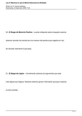Las 27 Maneras en que la Mente Distorciona la Realidad

Written by Dr. Andrew Newberg
Wednesday, 03 September 2008 17:22 -




20. El Sesgo de Memoria Positiva – cuando reflejando sobre el pasado nosotros




solemos recordar los eventos de una manera más positiva que negativa en vez




de recordar realmente lo que pasó.




21. El Sesgo de Lógica – normalmente creemos los argumentos que sean




más lógicos que ilógicos. Nosotros solemos ignorar información que para nosotros




no tiene sentido.




                                                                                   8 / 11
 