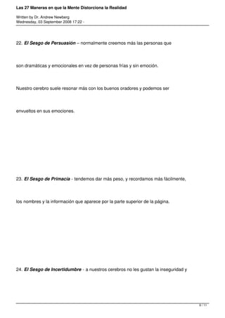 Las 27 Maneras en que la Mente Distorciona la Realidad

Written by Dr. Andrew Newberg
Wednesday, 03 September 2008 17:22 -




22. El Sesgo de Persuasión – normalmente creemos más las personas que




son dramáticas y emocionales en vez de personas frías y sin emoción.




Nuestro cerebro suele resonar más con los buenos oradores y podemos ser




envueltos en sus emociones.




23. El Sesgo de Primacía - tendemos dar más peso, y recordamos más fácilmente,




los nombres y la información que aparece por la parte superior de la página.




24. El Sesgo de Incertidumbre - a nuestros cerebros no les gustan la inseguridad y




                                                                                     9 / 11
 