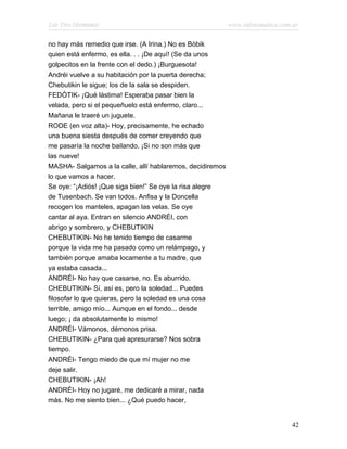 Las Tres Hermanas                                          www.infotematica.com.ar

no hay más remedio que irse. (A Irina.) No es Bóbik
quien está enfermo, es ella. . . ¡De aquí! (Se da unos
golpecitos en la frente con el dedo.) ¡Burguesota!
Andréi vuelve a su habitación por la puerta derecha;
Chebutikin le sigue; los de la sala se despiden.
FEDÓTIK- ¡Qué lástima! Esperaba pasar bien la
velada, pero si el pequeñuelo está enfermo, claro...
Mañana le traeré un juguete.
RODE (en voz alta)- Hoy, precisamente, he echado
una buena siesta después de comer creyendo que
me pasaría la noche bailando. ¡Si no son más que
las nueve!
MASHA- Salgamos a la calle, allí hablaremos, decidiremos
lo que vamos a hacer.
Se oye: “¡Adiós! ¡Que siga bien!” Se oye la risa alegre
de Tusenbach. Se van todos. Anfisa y la Doncella
recogen los manteles, apagan las velas. Se oye
cantar al aya. Entran en silencio ANDRÉI, con
abrigo y sombrero, y CHEBUTIKIN
CHEBUTIKIN- No he tenido tiempo de casarme
porque la vida me ha pasado como un relámpago, y
también porque amaba locamente a tu madre, que
ya estaba casada...
ANDRÉI- No hay que casarse, no. Es aburrido.
CHEBUTIKIN- Sí, así es, pero la soledad... Puedes
filosofar lo que quieras, pero la soledad es una cosa
terrible, amigo mío... Aunque en el fondo... desde
luego; ¡ da absolutamente lo mismo!
ANDRÉI- Vámonos, démonos prisa.
CHEBUTIKIN- ¿Para qué apresurarse? Nos sobra
tiempo.
ANDRÉI- Tengo miedo de que mí mujer no me
deje salir.
CHEBUTIKIN- ¡Ah!
ANDRÉI- Hoy no jugaré, me dedicaré a mirar, nada
más. No me siento bien... ¿Qué puedo hacer,


                                                                               42
 