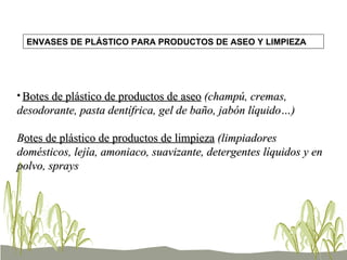 Botes de plástico de productos de aseo  (champú, cremas, desodorante, pasta dentífrica, gel de baño, jabón líquido…)  B otes de plástico de productos de limpieza  (limpiadores domésticos, lejía, amoniaco, suavizante, detergentes líquidos y en polvo, sprays ENVASES DE PLÁSTICO PARA PRODUCTOS DE ASEO Y LIMPIEZA 