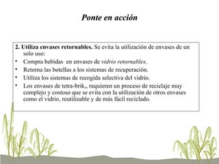 Ponte en acción 2. Utiliza envases retornables.  Se evita la utilización de envases de un solo uso: Compra bebidas  en envases de  vidrio retornables .  Retorna las botellas a los sistemas de recuperación.  Utiliza los sistemas de recogida selectiva del vidrio.  Los envases de tetra-brik,, requieren un proceso de reciclaje muy complejo y costoso que se evita con la utilización de otros envases como el vidrio, reutilizable y de más fácil reciclado.  