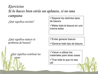 Ejercicios Si lo haces bien oirás un aplauso, si no una campana ¿Qué significa reciclar? Separar los distintos tipos de basura Meter toda la basura en una misma bolsa ¿Qué significa reducir el problema de basura? Evitar generar basura Generar todo tipo de basura ¿Qué significa reutilizar las cosas Volver a utilizar los materiales para otras cosas Tirar todo lo que no sea útil 