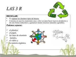 LAS 3 R RECICLAR : Es  separar los distintos tipos de basura. Consiste en usar los materiales una y otra vez para hacer nuevos productos y de esta forma reducimos y gastamos menos recursos naturales agotables. Podemos separar: el plástico el papel,  las latas de aluminio  metales,  el vidrio y la materia orgánica . 